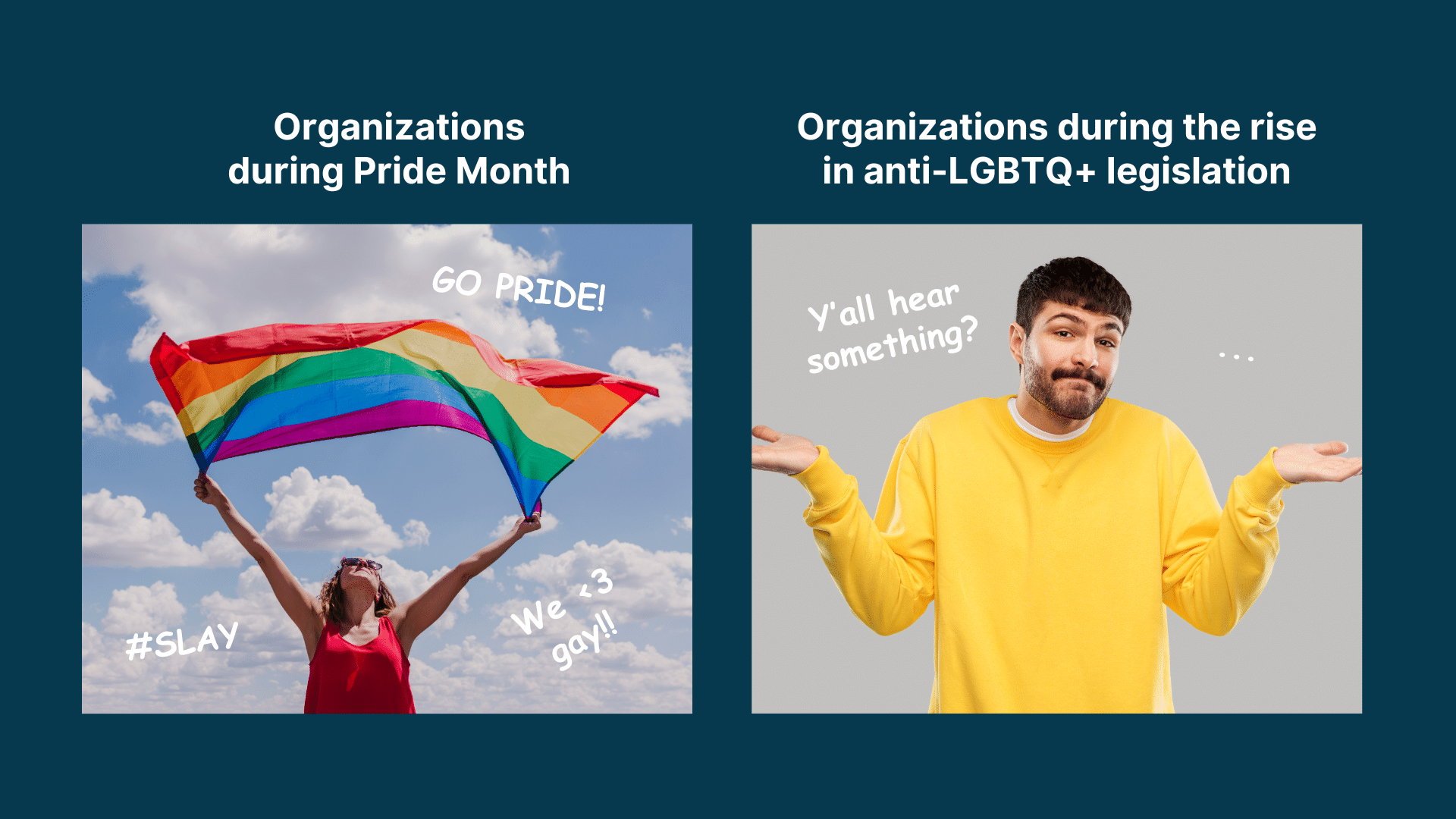 Meme showing two image. One labeled "Organizations during pride month" with photo of person holding up Pride flag and text reading "Go Pride!". Another photo labeled "Organizations during the rise in anti-LGBTQ+ legislation" with photo of person shrugging and text read "Y'all hear something?"
