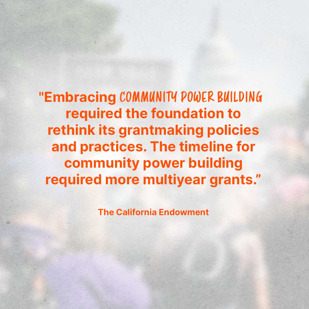 Quote from The California Endowment: "Embracing community power building required the foundation to rethink its grantmaking policies and practices. The timeline for community power building required more multiyear grants.”