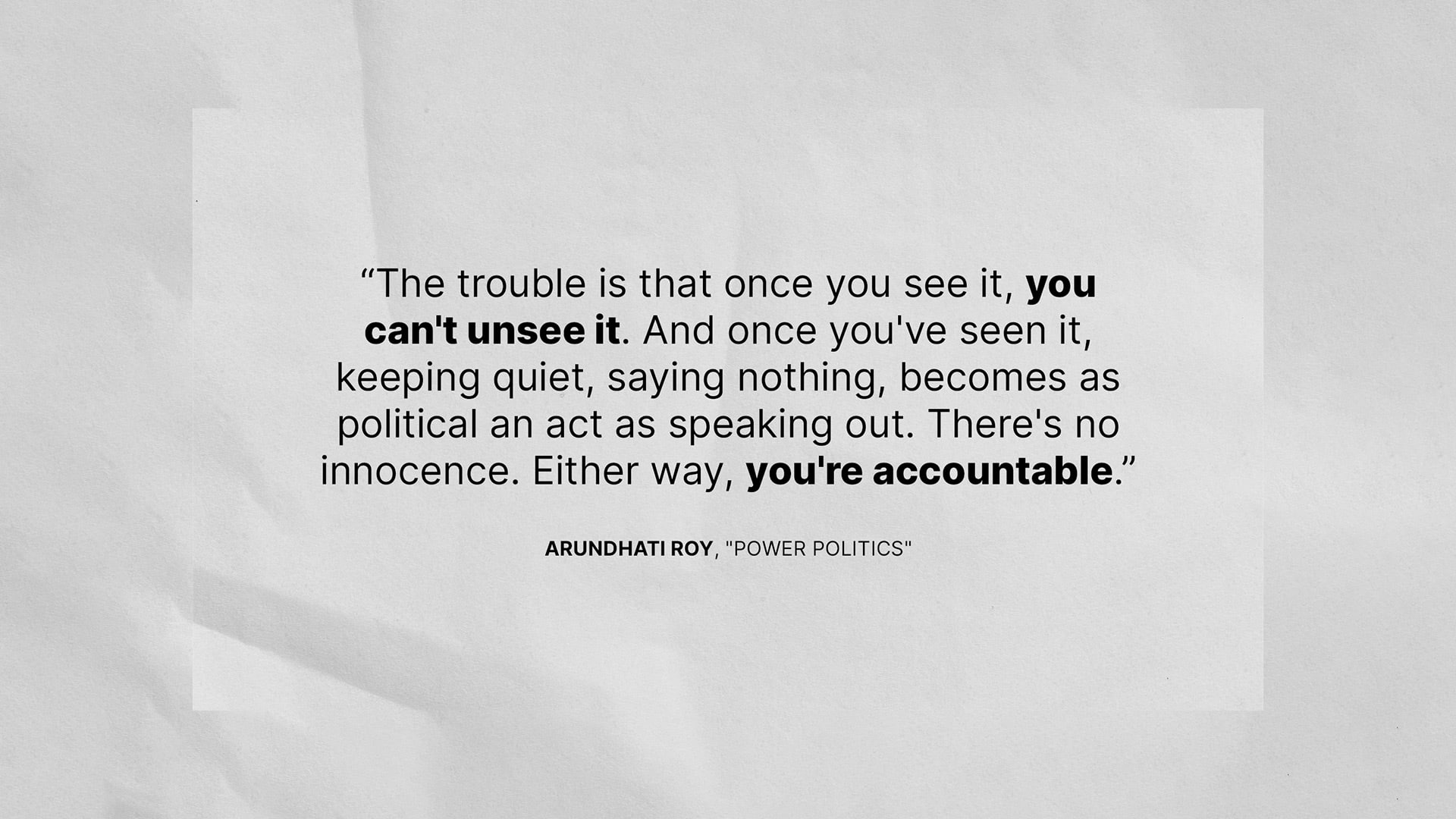 "The trouble is that once you see it, you can't unsee it. And once you've seen it, keeping quiet, saying nothing, becomes as political an act as speaking out. There's no innocence. Either way, you're accountable." - Arundhati Roy, "Power Politics"